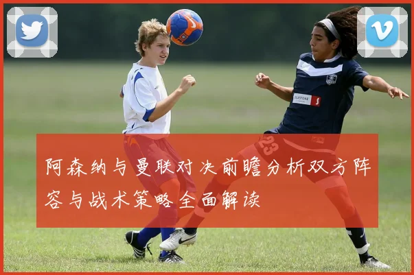 阿森纳与曼联对决前瞻分析双方阵容与战术策略全面解读