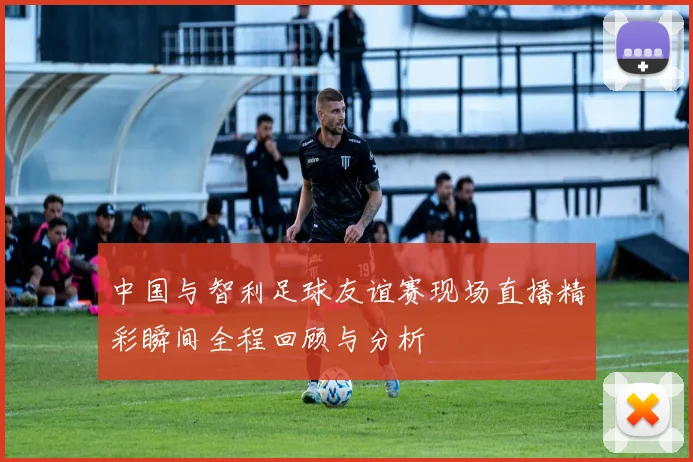 中国与智利足球友谊赛现场直播精彩瞬间全程回顾与分析