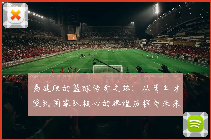 易建联的篮球传奇之路：从青年才俊到国家队核心的辉煌历程与未来展望