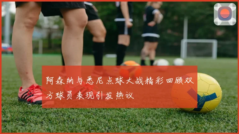 阿森纳与悉尼点球大战精彩回顾双方球员表现引发热议