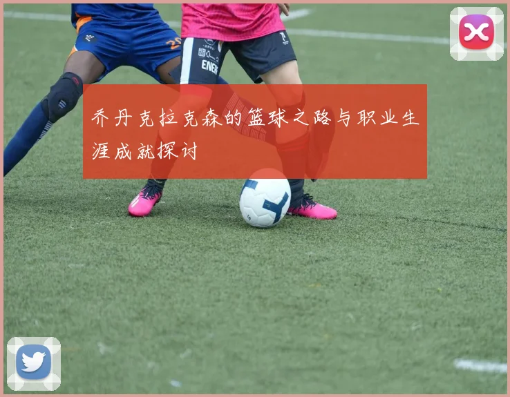 乔丹克拉克森的篮球之路与职业生涯成就探讨