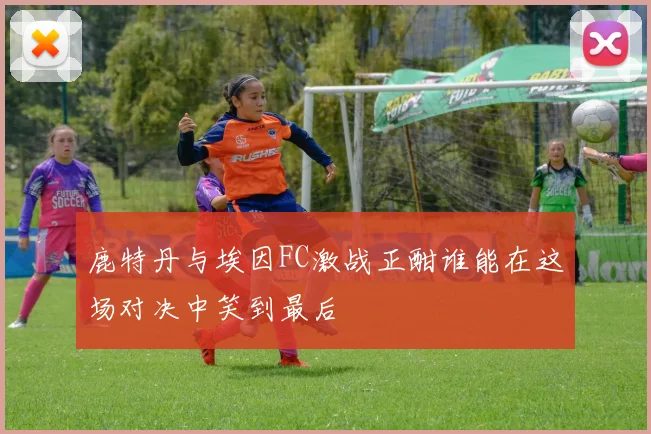 鹿特丹与埃因FC激战正酣谁能在这场对决中笑到最后