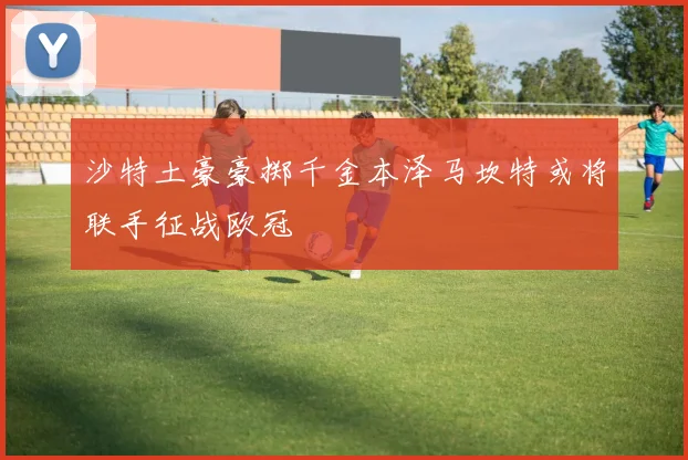 沙特土豪豪掷千金本泽马坎特或将联手征战欧冠