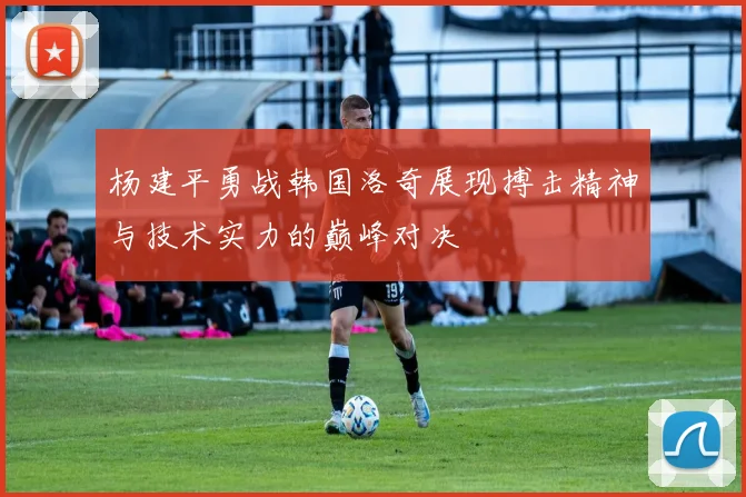 杨建平勇战韩国洛奇展现搏击精神与技术实力的巅峰对决
