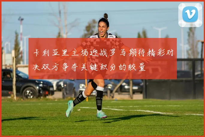 卡利亚里主场迎战罗马期待精彩对决双方争夺关键积分的较量