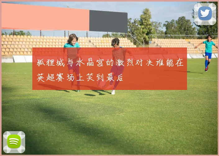 狐狸城与水晶宫的激烈对决谁能在英超赛场上笑到最后