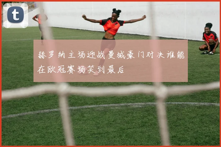 赫罗纳主场迎战曼城豪门对决谁能在欧冠赛场笑到最后