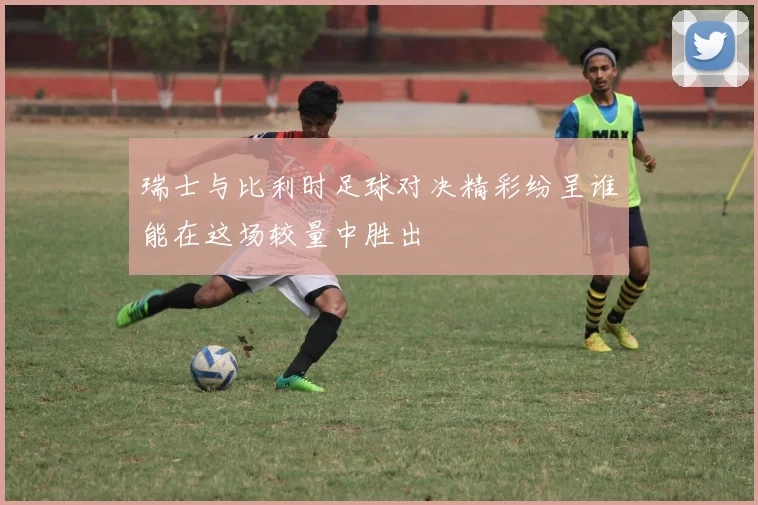 瑞士与比利时足球对决精彩纷呈谁能在这场较量中胜出
