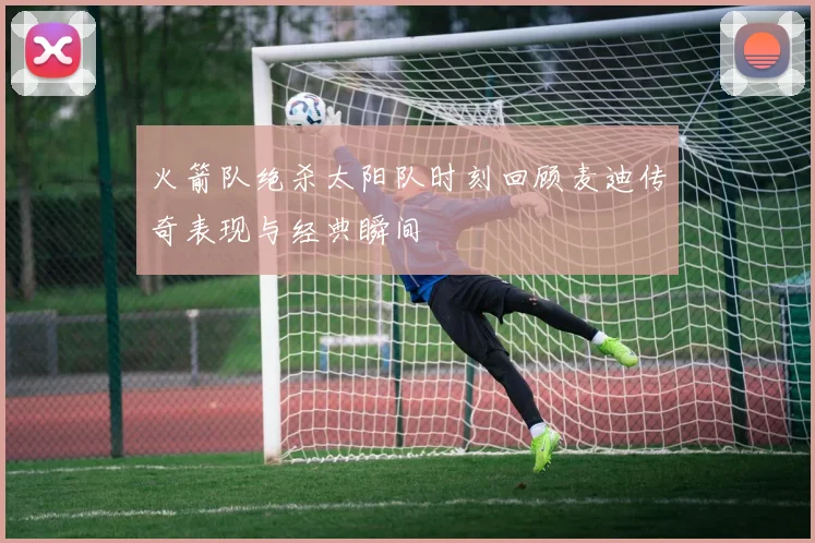 火箭队绝杀太阳队时刻回顾麦迪传奇表现与经典瞬间