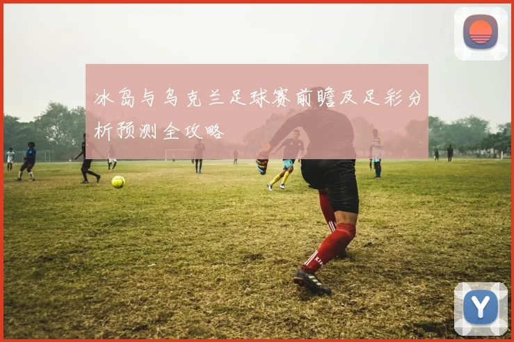 冰岛与乌克兰足球赛前瞻及足彩分析预测全攻略