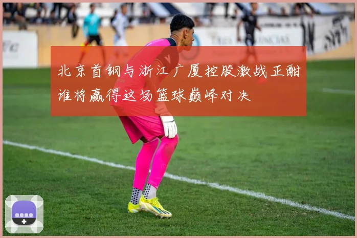北京首钢与浙江广厦控股激战正酣谁将赢得这场篮球巅峰对决