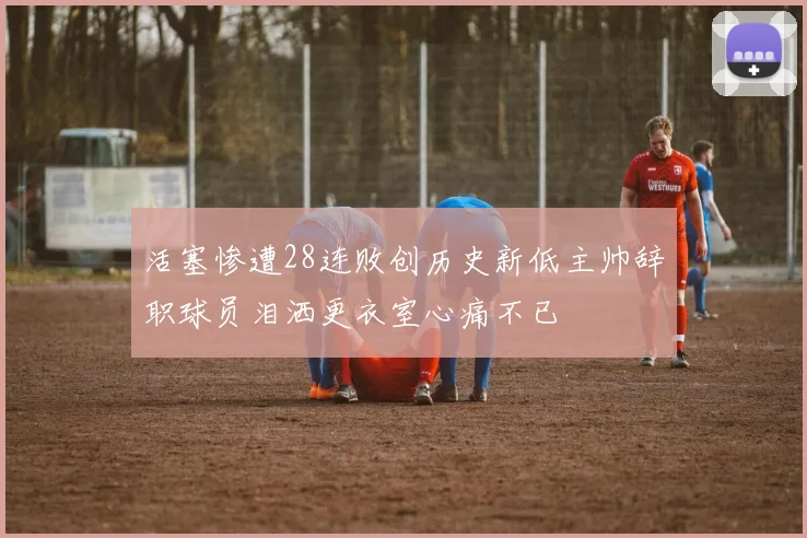 活塞惨遭28连败创历史新低主帅辞职球员泪洒更衣室心痛不已