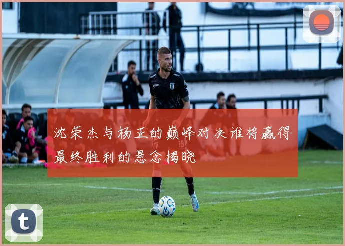 沈荣杰与杨正的巅峰对决谁将赢得最终胜利的悬念揭晓