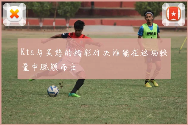 Kta与吴悠的精彩对决谁能在这场较量中脱颖而出