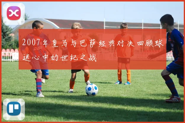 2007年皇马与巴萨经典对决回顾球迷心中的世纪之战