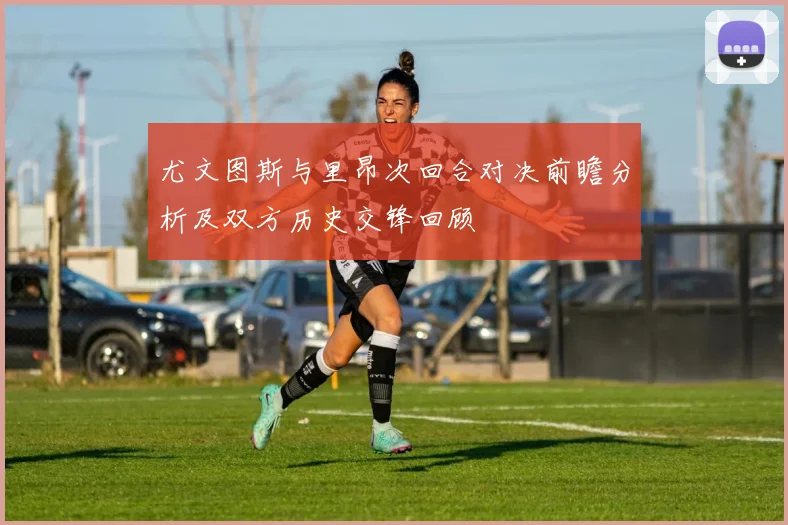 尤文图斯与里昂次回合对决前瞻分析及双方历史交锋回顾