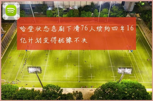 哈登状态急剧下滑76人续约四年16亿计划变得犹豫不决