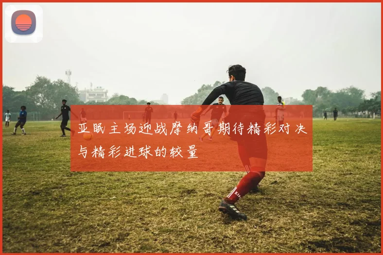 亚眠主场迎战摩纳哥期待精彩对决与精彩进球的较量