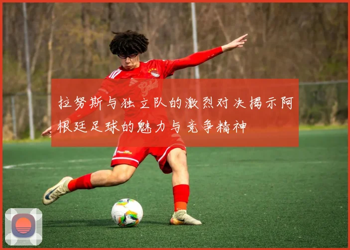 拉努斯与独立队的激烈对决揭示阿根廷足球的魅力与竞争精神