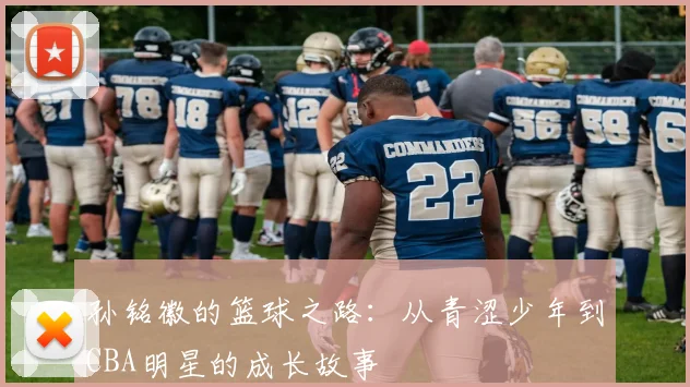 孙铭徽的篮球之路：从青涩少年到CBA明星的成长故事
