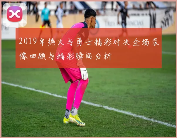 2019年热火与勇士精彩对决全场录像回顾与精彩瞬间分析