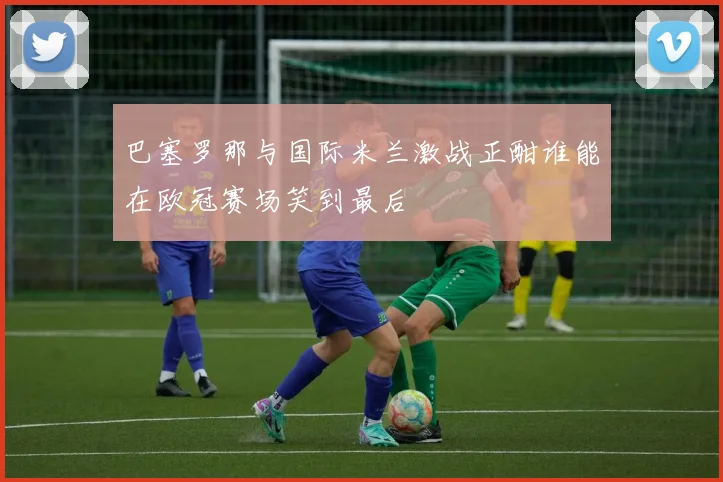巴塞罗那与国际米兰激战正酣谁能在欧冠赛场笑到最后