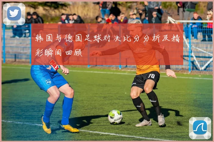韩国与德国足球对决比分分析及精彩瞬间回顾