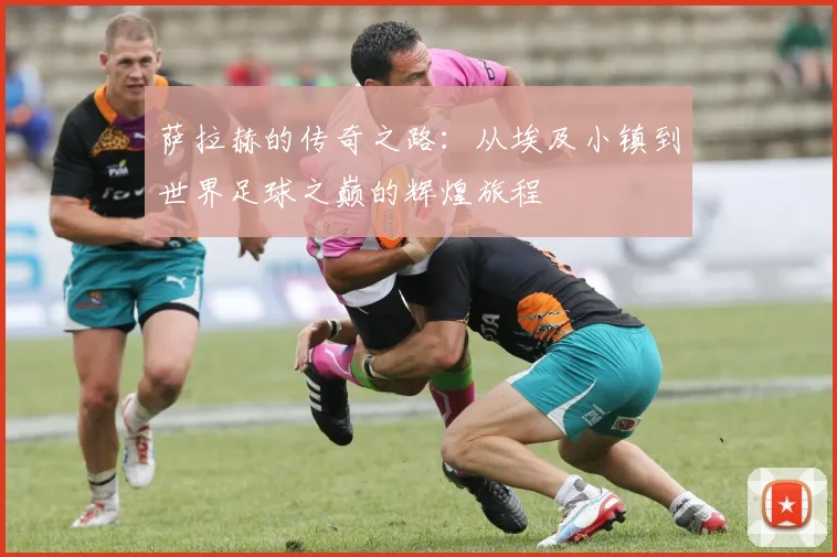 萨拉赫的传奇之路：从埃及小镇到世界足球之巅的辉煌旅程