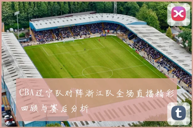 CBA辽宁队对阵浙江队全场直播精彩回顾与赛后分析