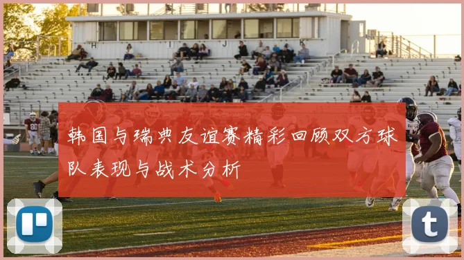 韩国与瑞典友谊赛精彩回顾双方球队表现与战术分析