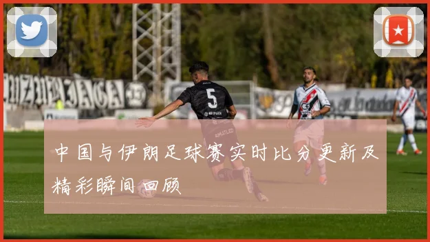中国与伊朗足球赛实时比分更新及精彩瞬间回顾
