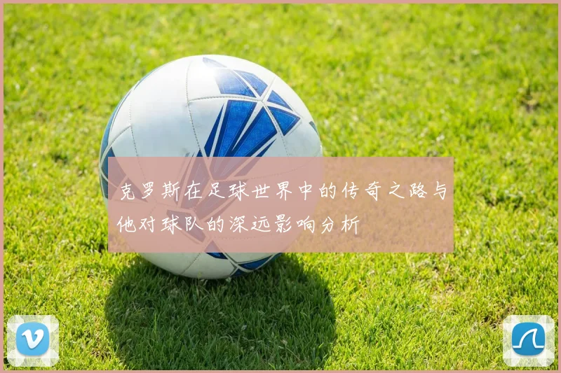 克罗斯在足球世界中的传奇之路与他对球队的深远影响分析
