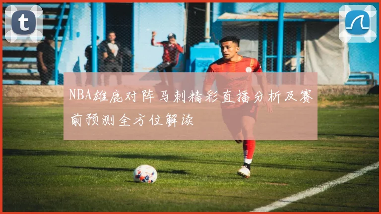 NBA雄鹿对阵马刺精彩直播分析及赛前预测全方位解读