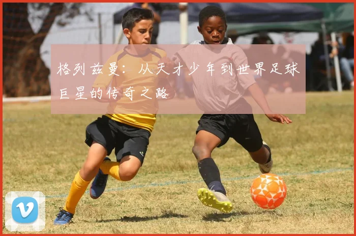 格列兹曼：从天才少年到世界足球巨星的传奇之路