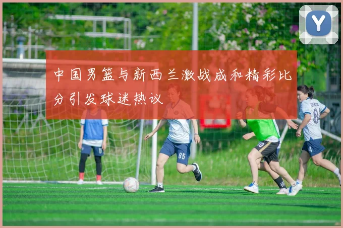中国男篮与新西兰激战成和精彩比分引发球迷热议
