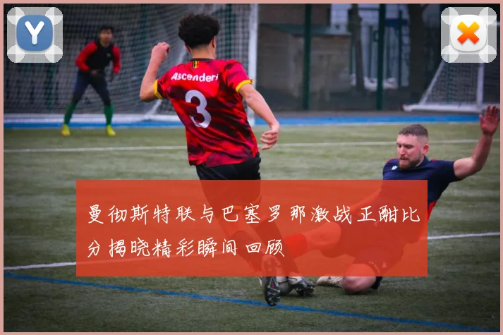 曼彻斯特联与巴塞罗那激战正酣比分揭晓精彩瞬间回顾