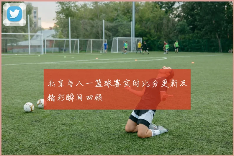 北京与八一篮球赛实时比分更新及精彩瞬间回顾